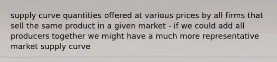 supply curve quantities offered at various prices by all firms that sell the same product in a given market - if we could add all producers together we might have a much more representative market supply curve