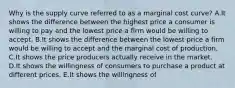 Why is the supply curve referred to as a marginal cost​ curve? A.It shows the difference between the highest price a consumer is willing to pay and the lowest price a firm would be willing to accept. B.It shows the difference between the lowest price a firm would be willing to accept and the marginal cost of production. C.It shows the price producers actually receive in the market. D.It shows the willingness of consumers to purchase a product at different prices. E.It shows the willingness of