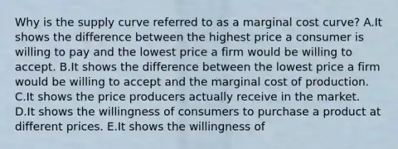 Why is the supply curve referred to as a marginal cost​ curve? A.It shows the difference between the highest price a consumer is willing to pay and the lowest price a firm would be willing to accept. B.It shows the difference between the lowest price a firm would be willing to accept and the marginal cost of production. C.It shows the price producers actually receive in the market. D.It shows the willingness of consumers to purchase a product at different prices. E.It shows the willingness of