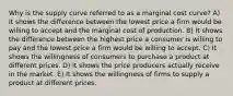 Why is the supply curve referred to as a marginal cost curve? A) It shows the difference between the lowest price a firm would be willing to accept and the marginal cost of production. B) It shows the difference between the highest price a consumer is willing to pay and the lowest price a firm would be willing to accept. C) It shows the willingness of consumers to purchase a product at different prices. D) It shows the price producers actually receive in the market. E) It shows the willingness of firms to supply a product at different prices.