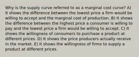 Why is the supply curve referred to as a marginal cost curve? A) It shows the difference between the lowest price a firm would be willing to accept and the marginal cost of production. B) It shows the difference between the highest price a consumer is willing to pay and the lowest price a firm would be willing to accept. C) It shows the willingness of consumers to purchase a product at different prices. D) It shows the price producers actually receive in the market. E) It shows the willingness of firms to supply a product at different prices.