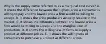 Why is the supply curve referred to as a marginal cost​ curve? A. It shows the difference between the highest price a consumer is willing to pay and the lowest price a firm would be willing to accept. B. It shows the price producers actually receive in the market. C. It shows the difference between the lowest price a firm would be willing to accept and the marginal cost of production. D. It shows the willingness of firms to supply a product at different prices. E. It shows the willingness of consumers to purchase a product at different prices.