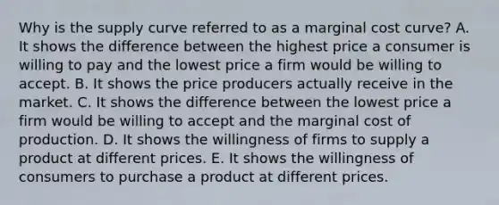 Why is the supply curve referred to as a marginal cost​ curve? A. It shows the difference between the highest price a consumer is willing to pay and the lowest price a firm would be willing to accept. B. It shows the price producers actually receive in the market. C. It shows the difference between the lowest price a firm would be willing to accept and the marginal cost of production. D. It shows the willingness of firms to supply a product at different prices. E. It shows the willingness of consumers to purchase a product at different prices.