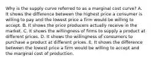 Why is the supply curve referred to as a marginal cost​ curve? A. It shows the difference between the highest price a consumer is willing to pay and the lowest price a firm would be willing to accept. B. It shows the price producers actually receive in the market. C. It shows the willingness of firms to supply a product at different prices. D. It shows the willingness of consumers to purchase a product at different prices. E. It shows the difference between the lowest price a firm would be willing to accept and the marginal cost of production.