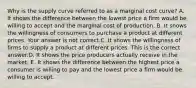 Why is the supply curve referred to as a marginal cost​ curve? A. It shows the difference between the lowest price a firm would be willing to accept and the marginal cost of production. B. It shows the willingness of consumers to purchase a product at different prices. Your answer is not correct.C. It shows the willingness of firms to supply a product at different prices. This is the correct answer.D. It shows the price producers actually receive in the market. E. It shows the difference between the highest price a consumer is willing to pay and the lowest price a firm would be willing to accept.