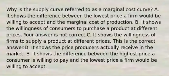 Why is the supply curve referred to as a marginal cost​ curve? A. It shows the difference between the lowest price a firm would be willing to accept and the marginal cost of production. B. It shows the willingness of consumers to purchase a product at different prices. Your answer is not correct.C. It shows the willingness of firms to supply a product at different prices. This is the correct answer.D. It shows the price producers actually receive in the market. E. It shows the difference between the highest price a consumer is willing to pay and the lowest price a firm would be willing to accept.