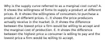 Why is the supply curve referred to as a marginal cost​ curve? A. It shows the willingness of firms to supply a product at different prices. B. It shows the willingness of consumers to purchase a product at different prices. C. It shows the price producers actually receive in the market. D. It shows the difference between the lowest price a firm would be willing to accept and the marginal cost of production. E. It shows the difference between the highest price a consumer is willing to pay and the lowest price a firm would be willing to accept.