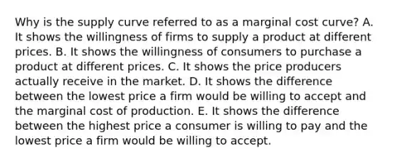 Why is the supply curve referred to as a marginal cost​ curve? A. It shows the willingness of firms to supply a product at different prices. B. It shows the willingness of consumers to purchase a product at different prices. C. It shows the price producers actually receive in the market. D. It shows the difference between the lowest price a firm would be willing to accept and the marginal cost of production. E. It shows the difference between the highest price a consumer is willing to pay and the lowest price a firm would be willing to accept.