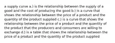 a supply curve a.) is the relationship between the supply of a good and the cost of producing the good b.) is a curve that shows the relationship between the price of a product and the quantity of the product supplied c.) is a curve that shows the relationship between the price of a product and the quantity of the product that the producers and consumers are willing to exchange d.) is a table that shows the relationship between the price of a product and the quantity of the product supplied