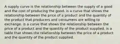 A supply curve is the relationship between the supply of a good and the cost of producing the good. is a curve that shows the relationship between the price of a product and the quantity of the product that producers and consumers are willing to exchange. is a curve that shows the relationship between the price of a product and the quantity of the product supplied. is a table that shows the relationship between the price of a product and the quantity of the product supplied.