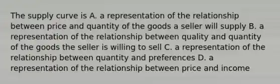 The supply curve is A. a representation of the relationship between price and quantity of the goods a seller will supply B. a representation of the relationship between quality and quantity of the goods the seller is willing to sell C. a representation of the relationship between quantity and preferences D. a representation of the relationship between price and income