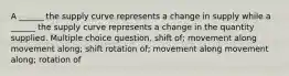 A ______ the supply curve represents a change in supply while a ______ the supply curve represents a change in the quantity supplied. Multiple choice question. shift of; movement along movement along; shift rotation of; movement along movement along; rotation of