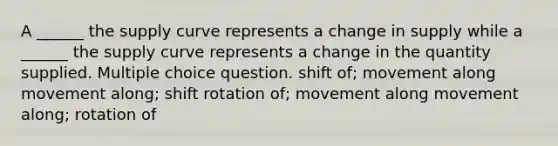 A ______ the supply curve represents a change in supply while a ______ the supply curve represents a change in the quantity supplied. Multiple choice question. shift of; movement along movement along; shift rotation of; movement along movement along; rotation of