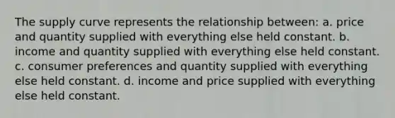 The supply curve represents the relationship between: a. price and quantity supplied with everything else held constant. b. income and quantity supplied with everything else held constant. c. consumer preferences and quantity supplied with everything else held constant. d. income and price supplied with everything else held constant.