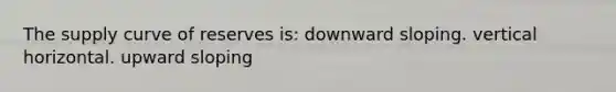 The supply curve of reserves is: downward sloping. vertical horizontal. upward sloping