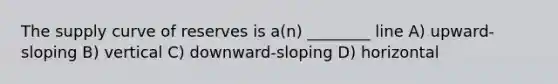 The supply curve of reserves is a(n) ________ line A) upward-sloping B) vertical C) downward-sloping D) horizontal