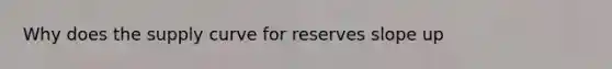 Why does the supply curve for reserves slope up