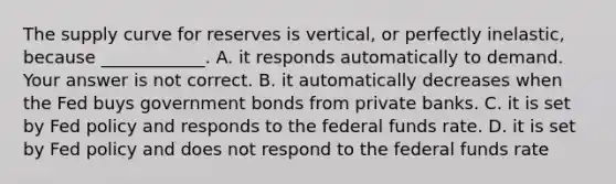 The supply curve for reserves is​ vertical, or perfectly​ inelastic, because​ ____________. A. it responds automatically to demand. Your answer is not correct. B. it automatically decreases when the Fed buys government bonds from private banks. C. it is set by Fed policy and responds to the federal funds rate. D. it is set by Fed policy and does not respond to the federal funds rate