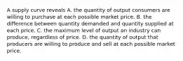 A supply curve reveals A. the quantity of output consumers are willing to purchase at each possible market price. B. the difference between quantity demanded and quantity supplied at each price. C. the maximum level of output an industry can produce, regardless of price. D. the quantity of output that producers are willing to produce and sell at each possible market price.