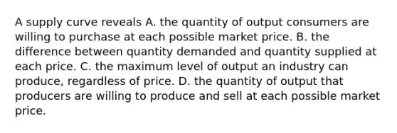 A supply curve reveals A. the quantity of output consumers are willing to purchase at each possible market price. B. the difference between quantity demanded and quantity supplied at each price. C. the maximum level of output an industry can produce, regardless of price. D. the quantity of output that producers are willing to produce and sell at each possible market price.