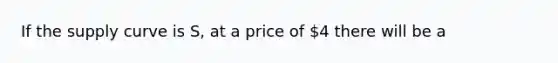 If the supply curve is S, at a price of 4 there will be a