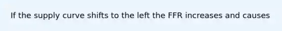 If the supply curve shifts to the left the FFR increases and causes