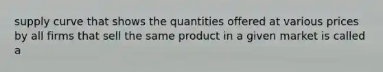 supply curve that shows the quantities offered at various prices by all firms that sell the same product in a given market is called a