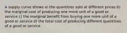 A supply curve shows a) the quantities sold at different prices b) the marginal cost of producing one more unit of a good or service c) the marginal benefit from buying one more unit of a good or service d) the total cost of producing different quantities of a good or service