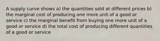 A supply curve shows a) the quantities sold at different prices b) the marginal cost of producing one more unit of a good or service c) the marginal benefit from buying one more unit of a good or service d) the total cost of producing different quantities of a good or service