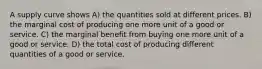 A supply curve shows A) the quantities sold at different prices. B) the marginal cost of producing one more unit of a good or service. C) the marginal benefit from buying one more unit of a good or service. D) the total cost of producing different quantities of a good or service.