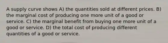 A supply curve shows A) the quantities sold at different prices. B) the marginal cost of producing one more unit of a good or service. C) the marginal benefit from buying one more unit of a good or service. D) the total cost of producing different quantities of a good or service.