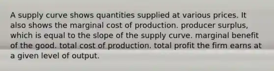 A supply curve shows quantities supplied at various prices. It also shows the marginal cost of production. producer surplus, which is equal to the slope of the supply curve. marginal benefit of the good. total cost of production. total profit the firm earns at a given level of output.