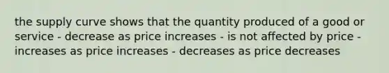 the supply curve shows that the quantity produced of a good or service - decrease as price increases - is not affected by price - increases as price increases - decreases as price decreases