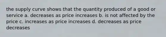 the supply curve shows that the quantity produced of a good or service a. decreases as price increases b. is not affected by the price c. increases as price increases d. decreases as price decreases