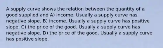 A supply curve shows the relation between the quantity of a good supplied and A) income. Usually a supply curve has negative slope. B) income. Usually a supply curve has positive slope. C) the price of the good. Usually a supply curve has negative slope. D) the price of the good. Usually a supply curve has positive slope.