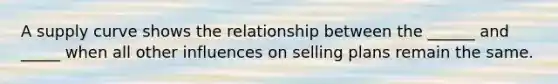 A supply curve shows the relationship between the​ ______ and​ _____ when all other influences on selling plans remain the same.