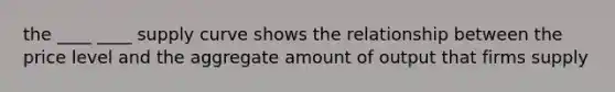 the ____ ____ supply curve shows the relationship between the price level and the aggregate amount of output that firms supply