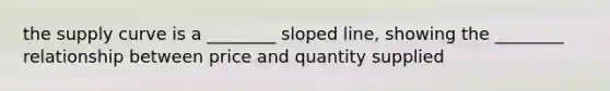 the supply curve is a ________ sloped line, showing the ________ relationship between price and quantity supplied