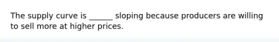 The supply curve is ______ sloping because producers are willing to sell more at higher prices.
