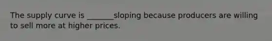 The supply curve is _______sloping because producers are willing to sell more at higher prices.