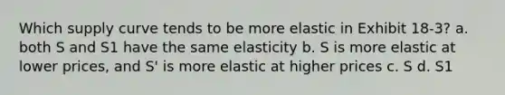 Which supply curve tends to be more elastic in Exhibit 18-3? a. both S and S1 have the same elasticity b. S is more elastic at lower prices, and S' is more elastic at higher prices c. S d. S1