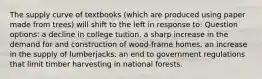 The supply curve of textbooks (which are produced using paper made from trees) will shift to the left in response to: Question options: a decline in college tuition. a sharp increase in the demand for and construction of wood-frame homes. an increase in the supply of lumberjacks. an end to government regulations that limit timber harvesting in national forests.