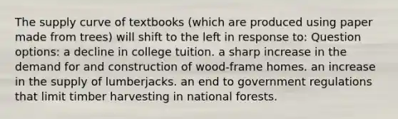 The supply curve of textbooks (which are produced using paper made from trees) will shift to the left in response to: Question options: a decline in college tuition. a sharp increase in the demand for and construction of wood-frame homes. an increase in the supply of lumberjacks. an end to government regulations that limit timber harvesting in national forests.