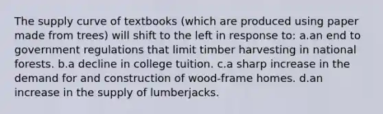 The supply curve of textbooks (which are produced using paper made from trees) will shift to the left in response to: a.an end to government regulations that limit timber harvesting in national forests. b.a decline in college tuition. c.a sharp increase in the demand for and construction of wood-frame homes. d.an increase in the supply of lumberjacks.