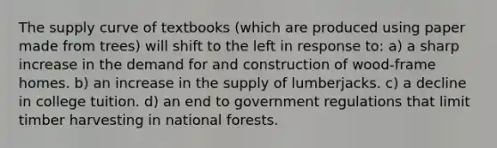 The supply curve of textbooks (which are produced using paper made from trees) will shift to the left in response to: a) a sharp increase in the demand for and construction of wood-frame homes. b) an increase in the supply of lumberjacks. c) a decline in college tuition. d) an end to government regulations that limit timber harvesting in national forests.