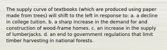 The supply curve of textbooks (which are produced using paper made from trees) will shift to the left in response to: a. a decline in college tuition. b. a sharp increase in the demand for and construction of wood-frame homes. c. an increase in the supply of lumberjacks. d. an end to government regulations that limit timber harvesting in national forests.