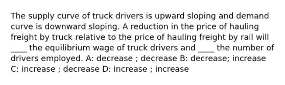 The supply curve of truck drivers is upward sloping and demand curve is downward sloping. A reduction in the price of hauling freight by truck relative to the price of hauling freight by rail will ____ the equilibrium wage of truck drivers and ____ the number of drivers employed. A: decrease ; decrease B: decrease; increase C: increase ; decrease D: increase ; increase