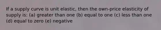 If a supply curve is unit elastic, then the own-price elasticity of supply is: (a) greater than one (b) equal to one (c) less than one (d) equal to zero (e) negative