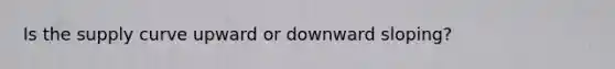 Is the supply curve upward or downward sloping?