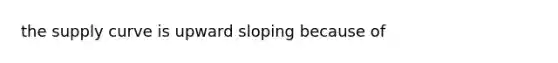 the supply curve is upward sloping because of